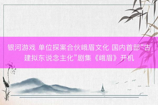 银河游戏 单位探案合伙峨眉文化 国内首部“古建拟东说念主化”剧集《峨眉》开机