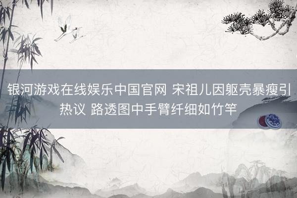 银河游戏在线娱乐中国官网 宋祖儿因躯壳暴瘦引热议 路透图中手臂纤细如竹竿
