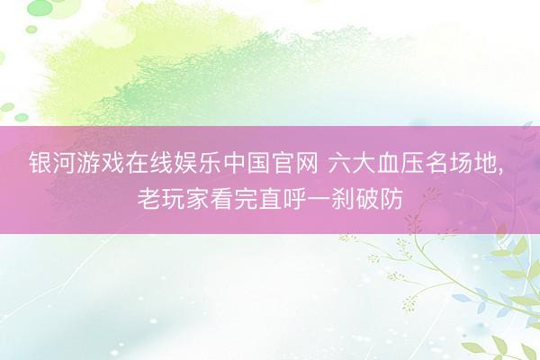 银河游戏在线娱乐中国官网 六大血压名场地, 老玩家看完直呼一刹破防