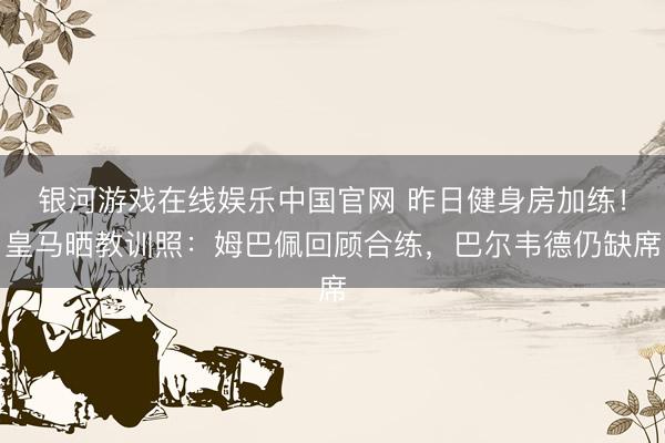银河游戏在线娱乐中国官网 昨日健身房加练！皇马晒教训照：姆巴佩回顾合练，巴尔韦德仍缺席