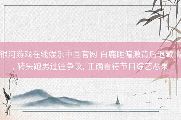 银河游戏在线娱乐中国官网 白鹿睡偏激背后退藏情， 转头跑男过往争议， 正确看待节目综艺恶果