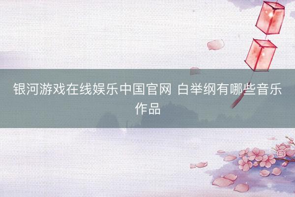 银河游戏在线娱乐中国官网 白举纲有哪些音乐作品