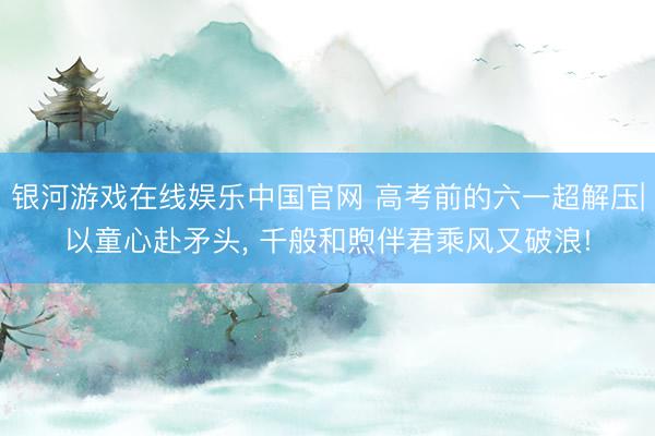 银河游戏在线娱乐中国官网 高考前的六一超解压|以童心赴矛头， 千般和煦伴君乘风又破浪!