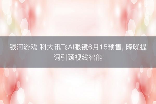 银河游戏 科大讯飞AI眼镜6月15预售， 降噪提词引颈视线智能