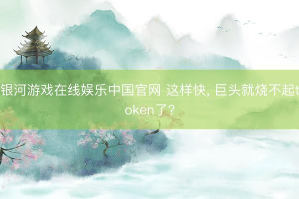 银河游戏在线娱乐中国官网 这样快， 巨头就烧不起token了?