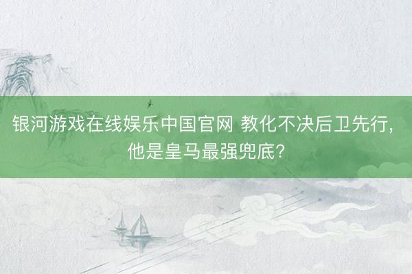 银河游戏在线娱乐中国官网 教化不决后卫先行， 他是皇马最强兜底?