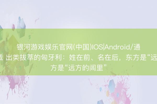 银河游戏娱乐官网(中国)IOS|Android/通用APP下载 出类拔萃的匈牙利：姓在前、名在后，东方是“远方的闾里”