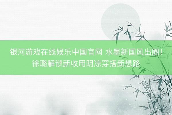 银河游戏在线娱乐中国官网 水墨新国风出圈！徐璐解锁新收用阴凉穿搭新想路