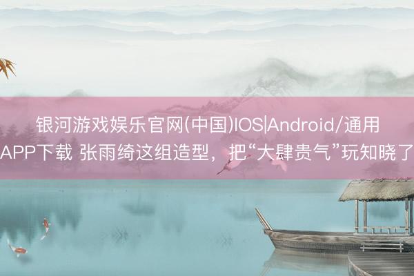 银河游戏娱乐官网(中国)IOS|Android/通用APP下载 张雨绮这组造型,把“大肆贵气”玩知晓了