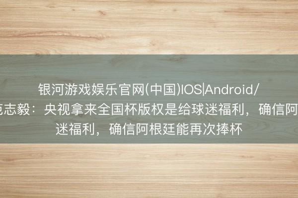银河游戏娱乐官网(中国)IOS|Android/通用APP下载 范志毅：央视拿来全国杯版权是给球迷福利，确信阿根廷能再次捧杯
