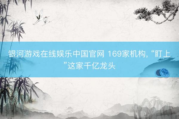 银河游戏在线娱乐中国官网 169家机构， “盯上”这家千亿龙头