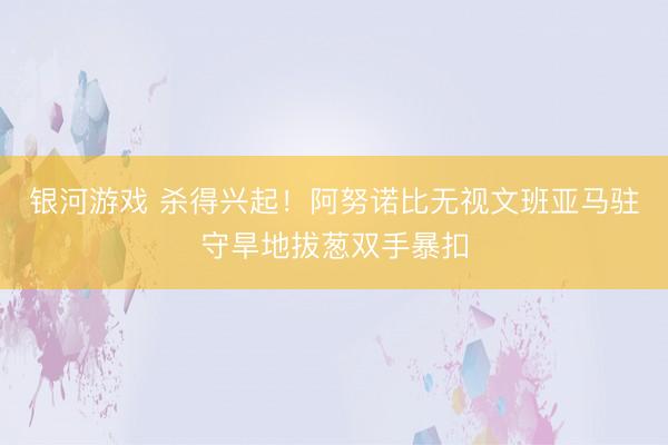 银河游戏 杀得兴起！阿努诺比无视文班亚马驻守旱地拔葱双手暴扣