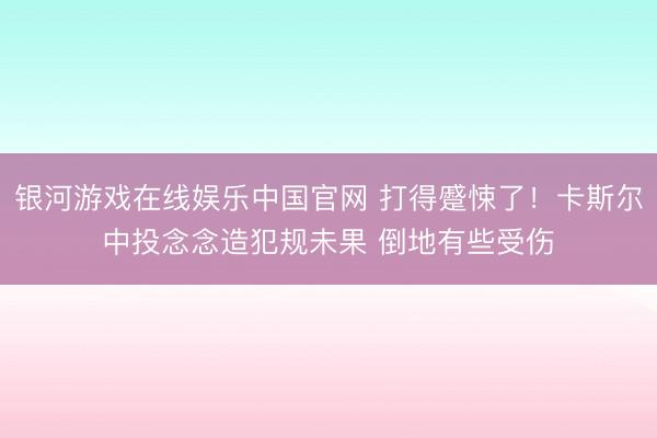 银河游戏在线娱乐中国官网 打得蹙悚了！卡斯尔中投念念造犯规未果 倒地有些受伤
