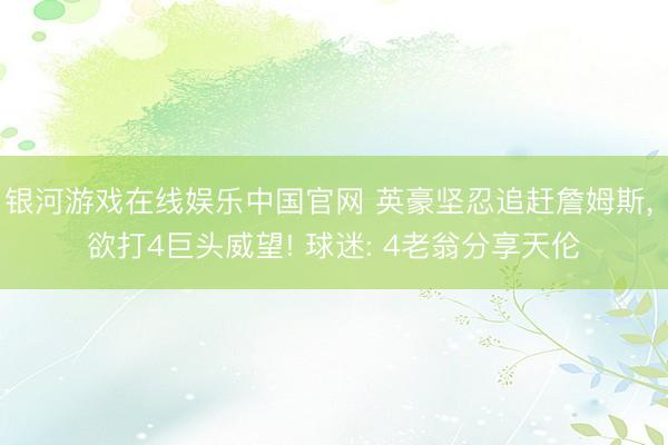 银河游戏在线娱乐中国官网 英豪坚忍追赶詹姆斯, 欲打4巨头威望! 球迷: 4老翁分享天伦