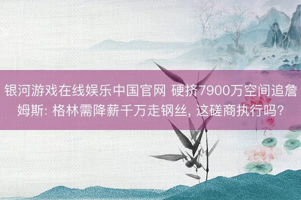 银河游戏在线娱乐中国官网 硬挤7900万空间追詹姆斯: 格林需降薪千万走钢丝， 这磋商执行吗?