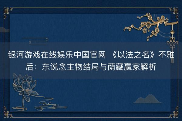 银河游戏在线娱乐中国官网 《以法之名》不雅后：东说念主物结局与荫藏赢家解析