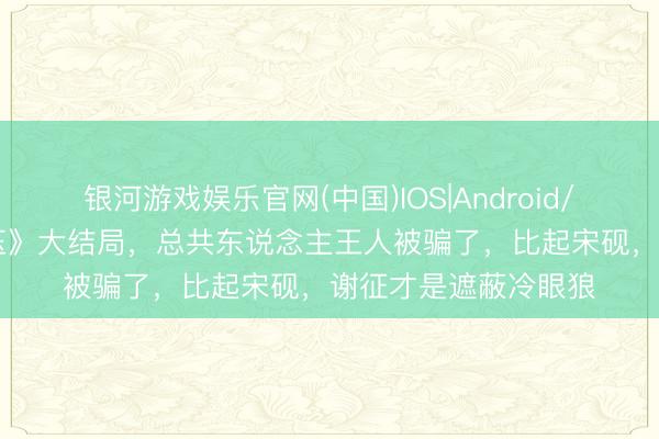 银河游戏娱乐官网(中国)IOS|Android/通用APP下载 《逐玉》大结局，总共东说念主王人被骗了，比起宋砚，谢征才是遮蔽冷眼狼