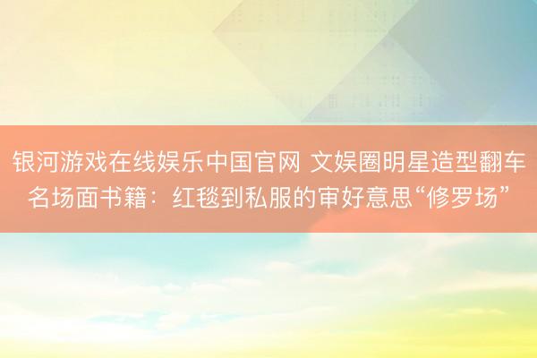 银河游戏在线娱乐中国官网 文娱圈明星造型翻车名场面书籍：红毯到私服的审好意思“修罗场”