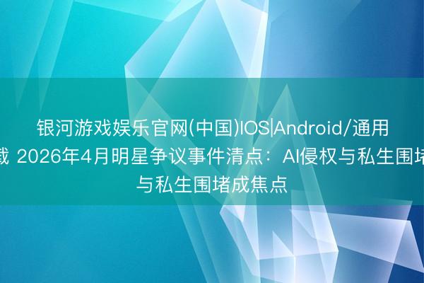 银河游戏娱乐官网(中国)IOS|Android/通用APP下载 2026年4月明星争议事件清点：AI侵权与私生围堵成焦点