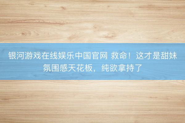 银河游戏在线娱乐中国官网 救命！这才是甜妹氛围感天花板，纯欲拿持了