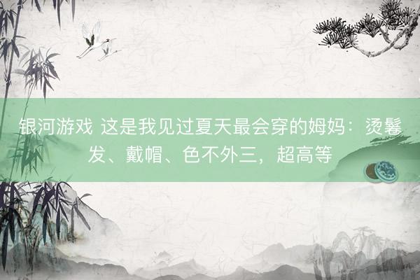银河游戏 这是我见过夏天最会穿的姆妈：烫鬈发、戴帽、色不外三，超高等