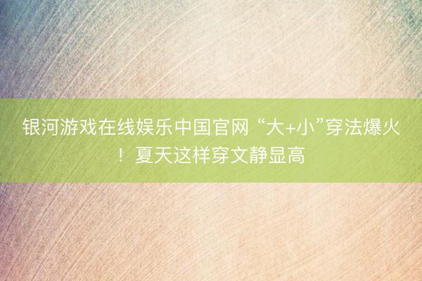 银河游戏在线娱乐中国官网 “大+小”穿法爆火！夏天这样穿文静显高