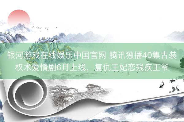 银河游戏在线娱乐中国官网 腾讯独播40集古装权术爱情剧6月上线，复仇王妃恋残疾王爷