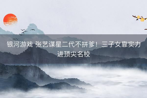 银河游戏 张艺谋星二代不拼爹！三子女靠实力进顶尖名校
