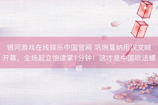 银河游戏在线娱乐中国官网 巩俐戛纳用汉文喊开幕，全场起立饱读掌1分钟！这才是中国吹法螺