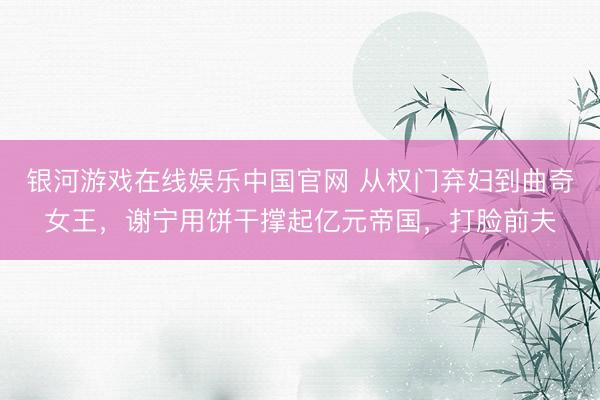 银河游戏在线娱乐中国官网 从权门弃妇到曲奇女王，谢宁用饼干撑起亿元帝国，打脸前夫