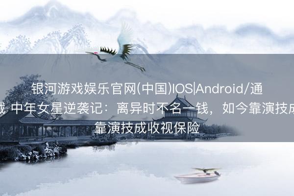 银河游戏娱乐官网(中国)IOS|Android/通用APP下载 中年女星逆袭记：离异时不名一钱，如今靠演技成收视保险
