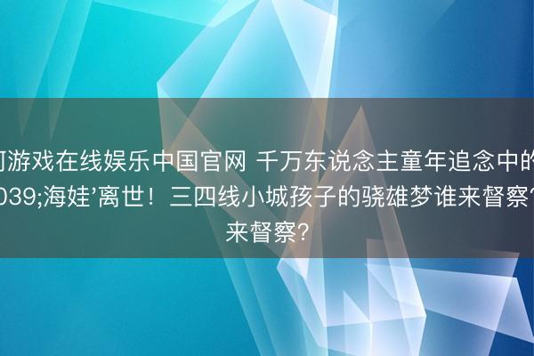 银河游戏在线娱乐中国官网 千万东说念主童年追念中的'海娃'离世！三四线小城孩子的骁雄梦谁来督察？