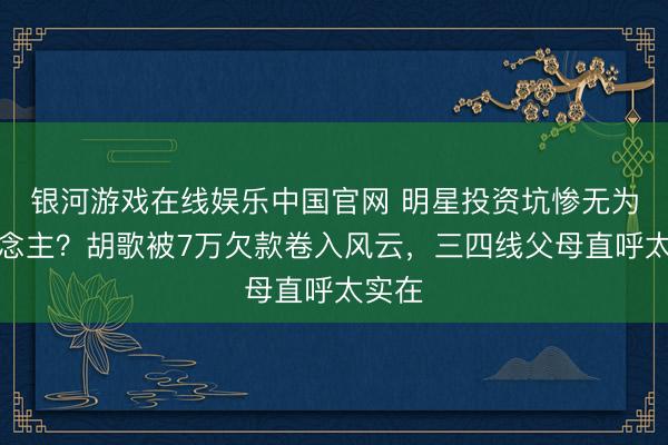 银河游戏在线娱乐中国官网 明星投资坑惨无为东说念主？胡歌被7万欠款卷入风云，三四线父母直呼太实在