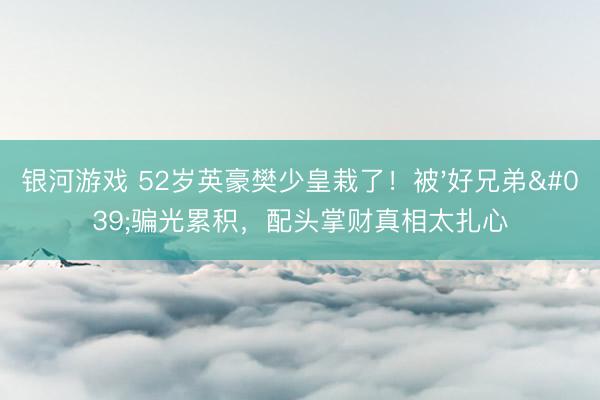 银河游戏 52岁英豪樊少皇栽了！被'好兄弟'骗光累积，配头掌财真相太扎心