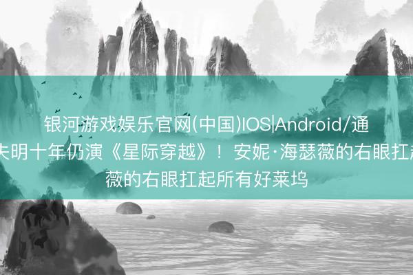 银河游戏娱乐官网(中国)IOS|Android/通用APP下载 失明十年仍演《星际穿越》！安妮·海瑟薇的右眼扛起所有好莱坞