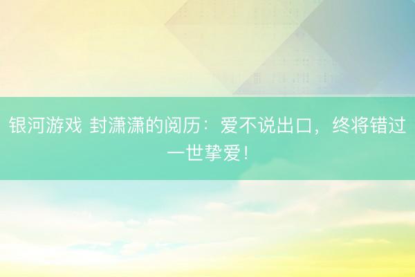 银河游戏 封潇潇的阅历：爱不说出口，终将错过一世挚爱！