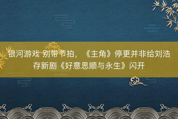 银河游戏 别带节拍，《主角》停更并非给刘浩存新剧《好意思顺与永生》闪开