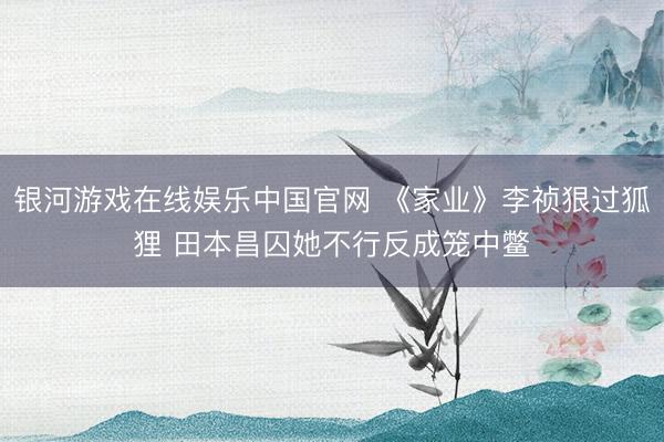 银河游戏在线娱乐中国官网 《家业》李祯狠过狐狸 田本昌囚她不行反成笼中鳖