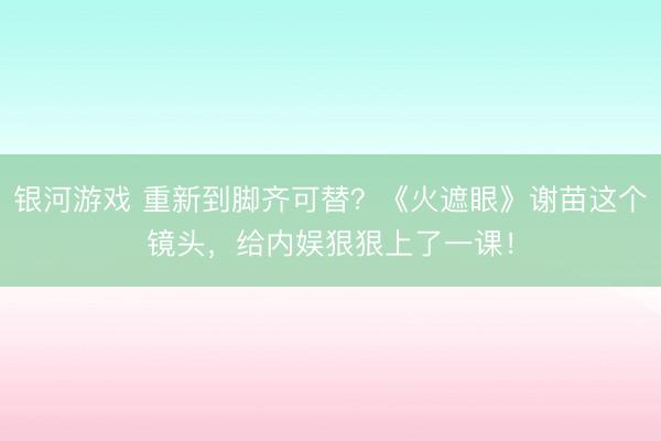 银河游戏 重新到脚齐可替？《火遮眼》谢苗这个镜头，给内娱狠狠上了一课！