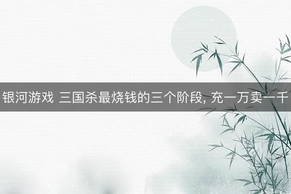 银河游戏 三国杀最烧钱的三个阶段， 充一万卖一千