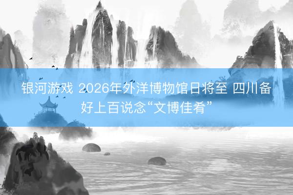 银河游戏 2026年外洋博物馆日将至 四川备好上百说念“文博佳肴”