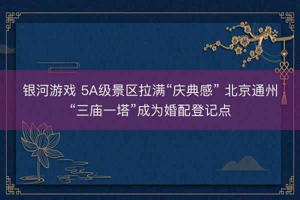 银河游戏 5A级景区拉满“庆典感” 北京通州“三庙一塔”成为婚配登记点