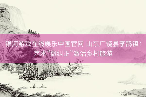 银河游戏在线娱乐中国官网 山东广饶县李鹊镇:艺术“微纠正”激活乡村旅游