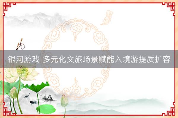 银河游戏 多元化文旅场景赋能入境游提质扩容