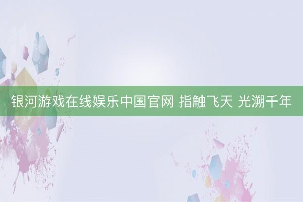 银河游戏在线娱乐中国官网 指触飞天 光溯千年