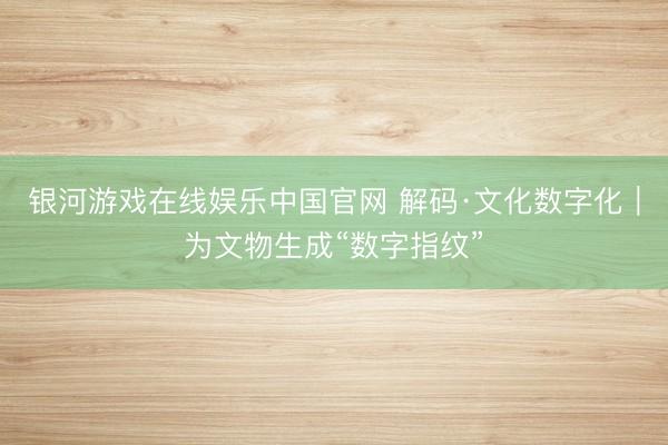 银河游戏在线娱乐中国官网 解码·文化数字化｜为文物生成“数字指纹”