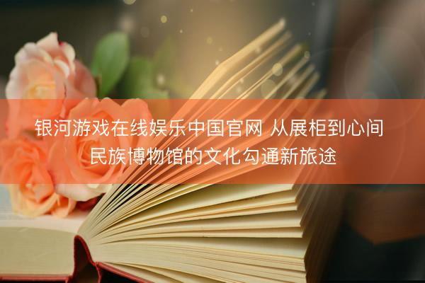 银河游戏在线娱乐中国官网 从展柜到心间 民族博物馆的文化勾通新旅途