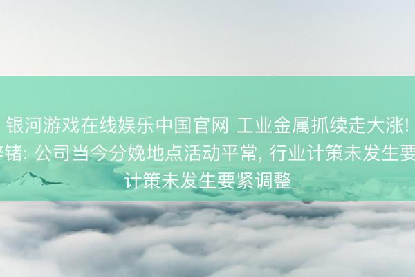 银河游戏在线娱乐中国官网 工业金属抓续走大涨! 驰宏锌锗: 公司当今分娩地点活动平常， 行业计策未发生要紧调整