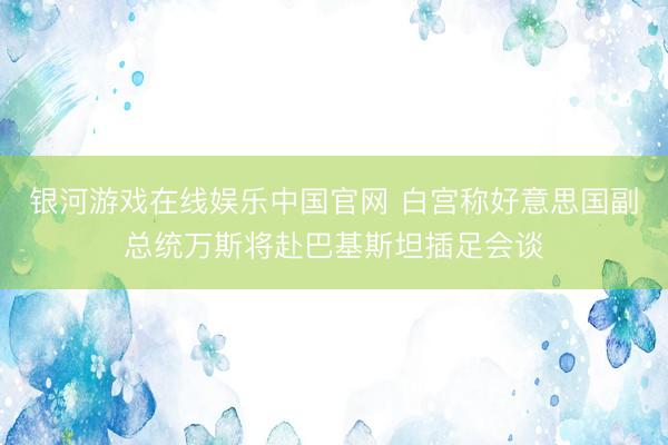 银河游戏在线娱乐中国官网 白宫称好意思国副总统万斯将赴巴基斯坦插足会谈