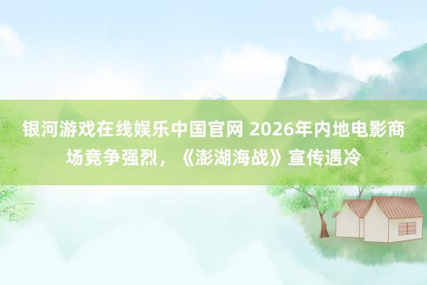 银河游戏在线娱乐中国官网 2026年内地电影商场竞争强烈,《澎湖海战》宣传遇冷